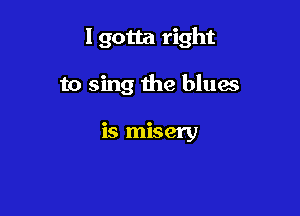 Igotta right

to sing the blues

is misery