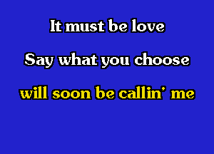 It must he love

Say what you choose

will soon be callin' me