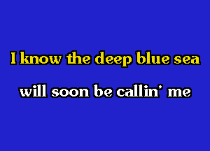 I know the deep blue sea

will soon be callin' me