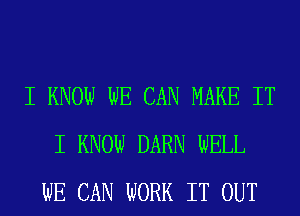 I KNOW WE CAN MAKE IT
I KNOW DARN WELL
WE CAN WORK IT OUT