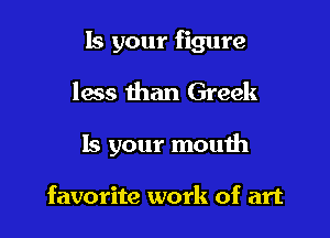 Is your figure
less than Greek

Is your mouth

favorite work of art