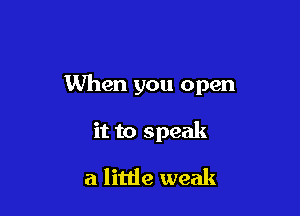 When you open

it to speak

a little weak