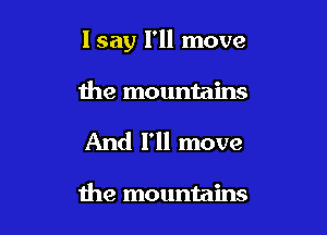 lsay I'll move

the mountains
And I'll move

the mountains