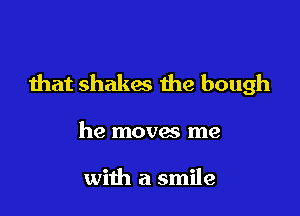 that shakes the bough

he moves me

with a smile