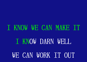 I KNOW WE CAN MAKE IT
I KNOW DARN WELL
WE CAN WORK IT OUT