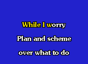 While I worry

Plan and scheme

over what to do