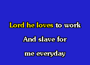 Lord he lovw to work

And slave for

me everyday