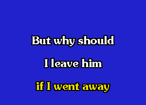 But why should

I leave him

if I went away