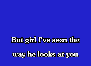 But girl I've seen the

way he looks at you