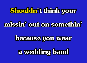 Shouldn't think your

missin' out on somethin'

because you wear

a wedding band