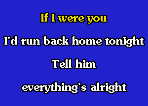 If I were you

I'd run back home tonight

Tell him

everything's alright