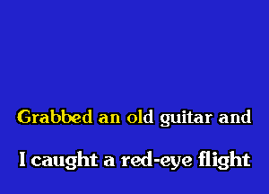 Grabbed an old guitar and

I caught a red-eye flight