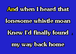 And when I heard that
lonesome whistle moan
Knew I'd finally found

my way back home