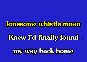 lonesome whistle moan
Knew I'd finally found

my way back home