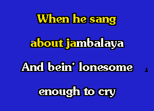 When he sang

about jambalaya

And bein' lonasome

enough to cry