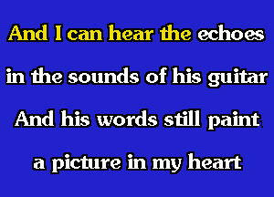 And I can hear the echoes
in the sounds of his guitar
And his words still paint

a picture in my heart