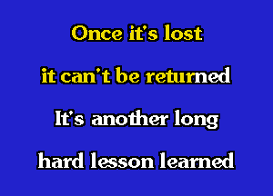 Once it's lost
it can't be retumed
It's another long

hard lmson learned