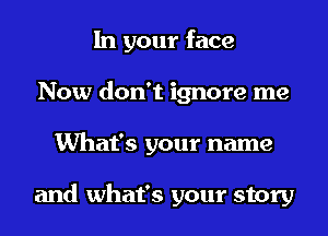 In your face
Now don't ignore me
What's your name

and what's your story