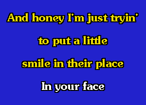 And honey I'm just tryin'
to put a little
smile in their place

In your face