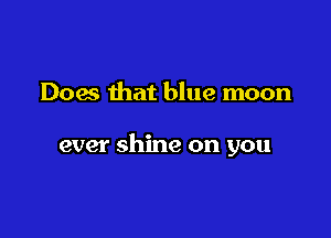 Does that blue moon

ever shine on you