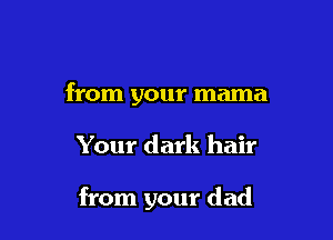 from your mama

Your dark hair

from your dad