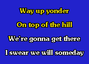 Way up yonder
On top of the hill
We're gonna get there

I swear we will someday