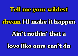 Tell me your wildest
dream I'll make it happen
Ain't nothin' that a

love like ours can't do