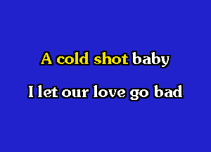 A cold shot baby

I let our love 90 bad