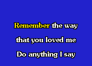 Remember the way

that you loved me

Do anything I say