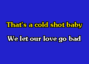 That's a cold shot baby

We let our love go bad