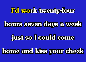 I'd work twenty-four
hours seven days a week
just so I could come

home and kiss your cheek