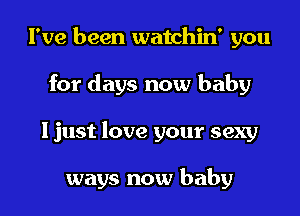 I've been watchin' you
for days now baby
I just love your sexy

ways now baby