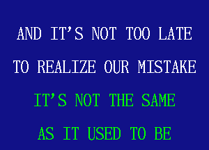 AND ITS NOT TOO LATE
T0 REALIZE OUR MISTAKE
ITS NOT THE SAME
AS IT USED TO BE