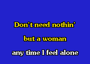 Don't need nothin'

but a woman

any time I feel alone