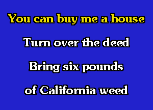 You can buy me a house
Turn over the deed
Bring six pounds

of California weed