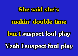 She said she's
makin' double time
but I suspect foul play

Yeah I suspect foul play