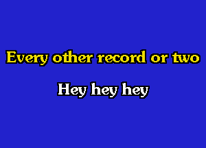 Every other record or two

Hey hey hey