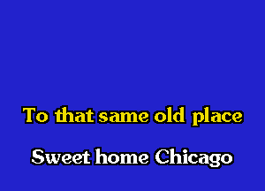 To that same old place

Sweet home Chicago