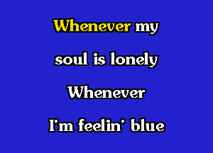 Whenever my

soul is lonely
Whenever

I'm feelin' blue
