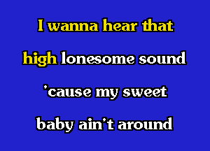 I wanna hear that
high lonesome sound
'cause my sweet

baby ain't around