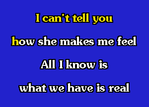 I can't tell you
how she makes me feel
All I know is

what we have is real