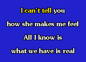 I can't tell you
how she makes me feel
All I know is

what we have is real