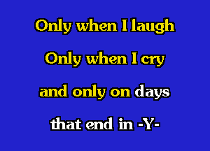 Only when I laugh

Only when I cry

and only on days

that end in -Y-