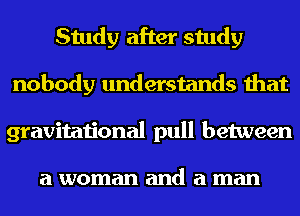 Study after study
nobody understands that
gravitational pull between

a woman and a man