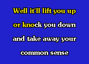 Well it'll lift you up
or knock you down
and take away your

common sense