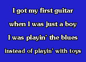 I got my first guitar
when I was just a boy

I was playin' the blues

instead of playin' with toys