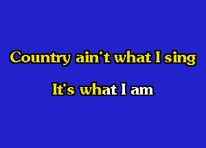 Country ain't what I sing

It's what I am