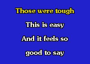 Those were tough

This is easy
And it feels so

good to say