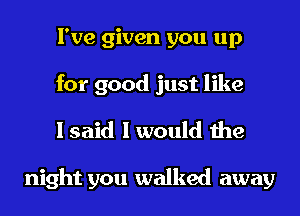 I've given you up
for good just like

I said I would the

night you walked away