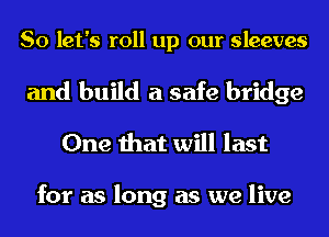 So let's roll up our sleeves

and build a safe bridge
One that will last

for as long as we live